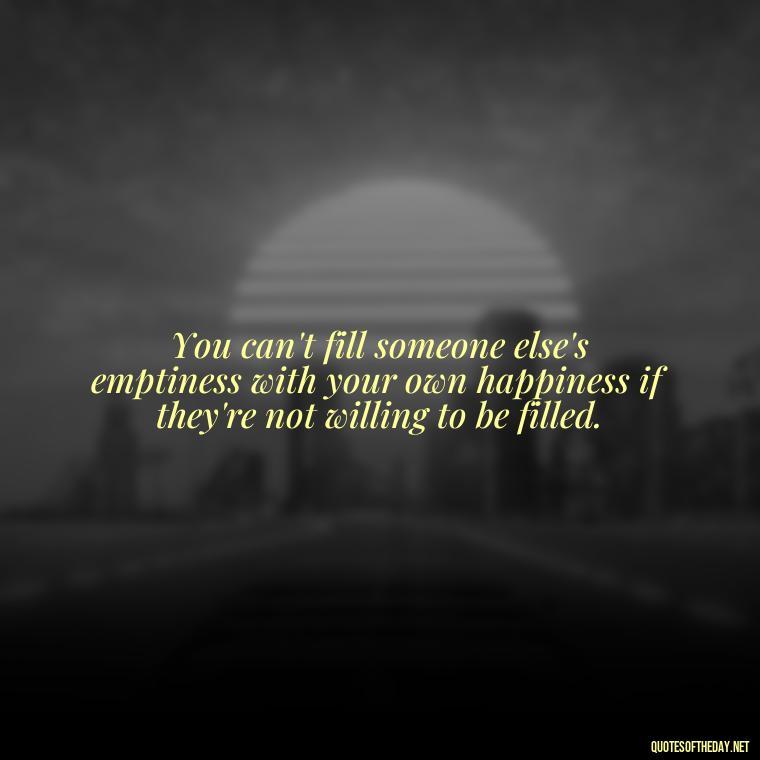 You can't fill someone else's emptiness with your own happiness if they're not willing to be filled. - Love Quotes One Sided