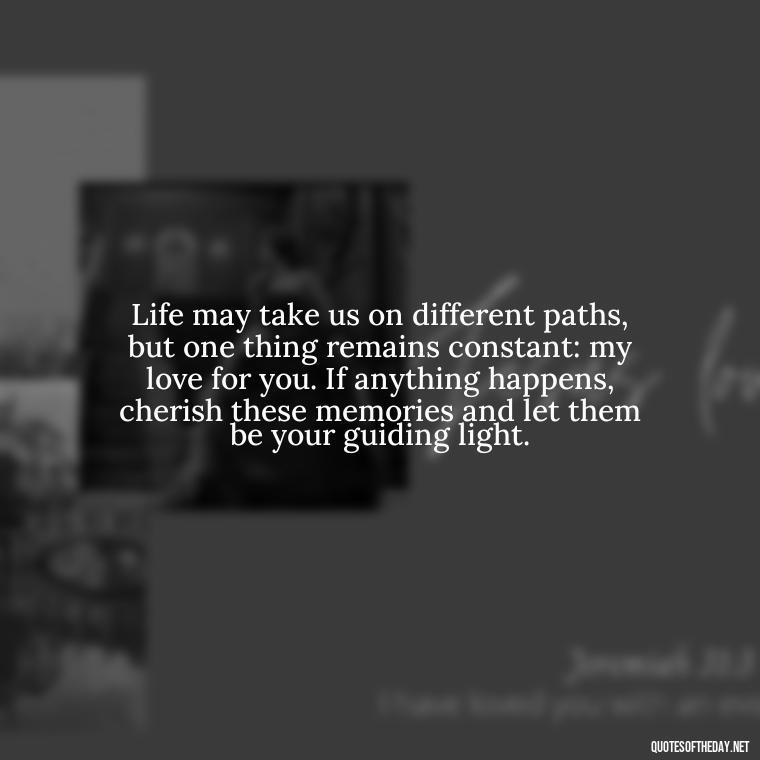 Life may take us on different paths, but one thing remains constant: my love for you. If anything happens, cherish these memories and let them be your guiding light. - If Anything Happens I Love You Quotes