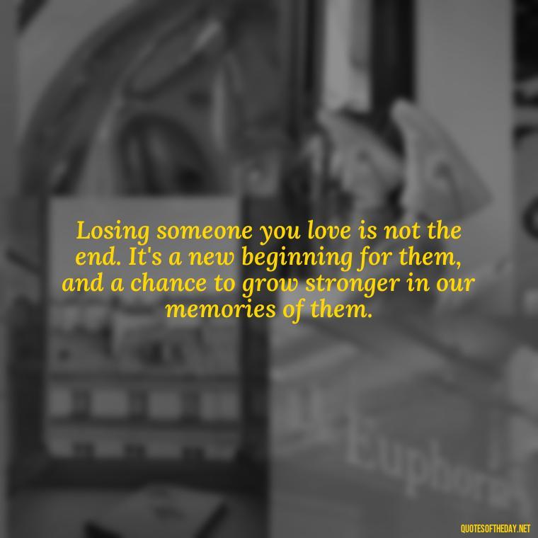 Losing someone you love is not the end. It's a new beginning for them, and a chance to grow stronger in our memories of them. - Inspirational Quotes After Death Of A Loved One