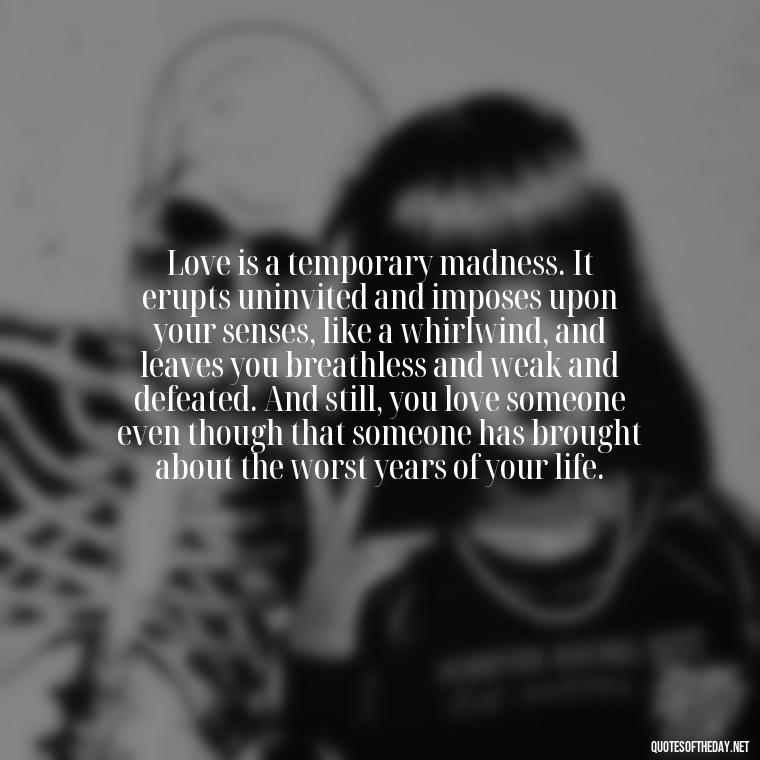 Love is a temporary madness. It erupts uninvited and imposes upon your senses, like a whirlwind, and leaves you breathless and weak and defeated. And still, you love someone even though that someone has brought about the worst years of your life. - All U Need Is Love Quotes