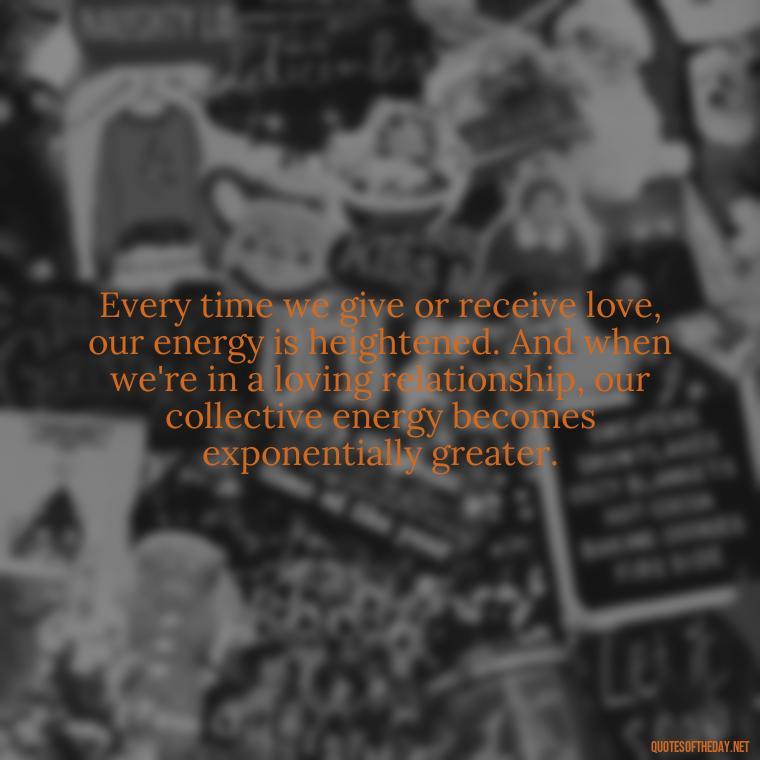 Every time we give or receive love, our energy is heightened. And when we're in a loving relationship, our collective energy becomes exponentially greater. - Energy And Love Quotes