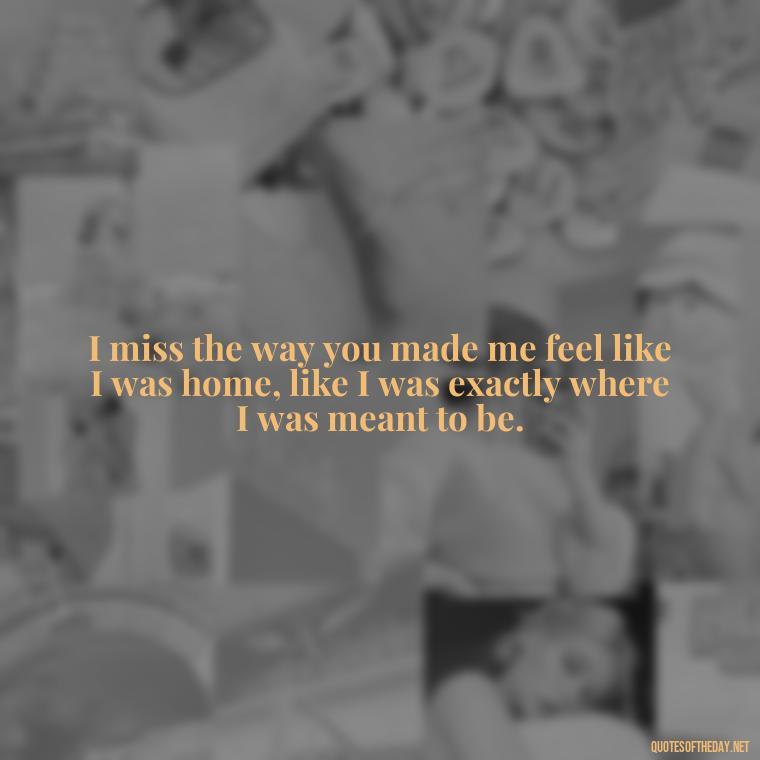 I miss the way you made me feel like I was home, like I was exactly where I was meant to be. - I Miss My Love Quotes