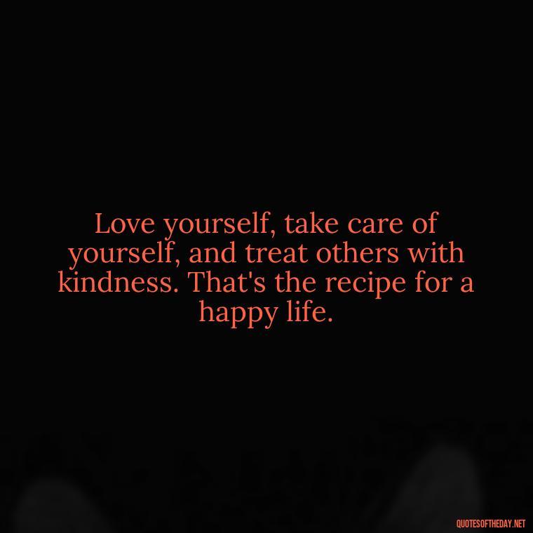 Love yourself, take care of yourself, and treat others with kindness. That's the recipe for a happy life. - I Love Me For Who I Am Quotes