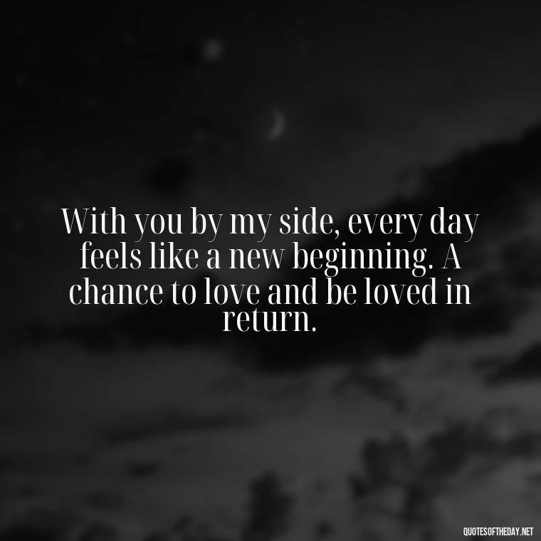 With you by my side, every day feels like a new beginning. A chance to love and be loved in return. - Love Sayings And Quotes For Her