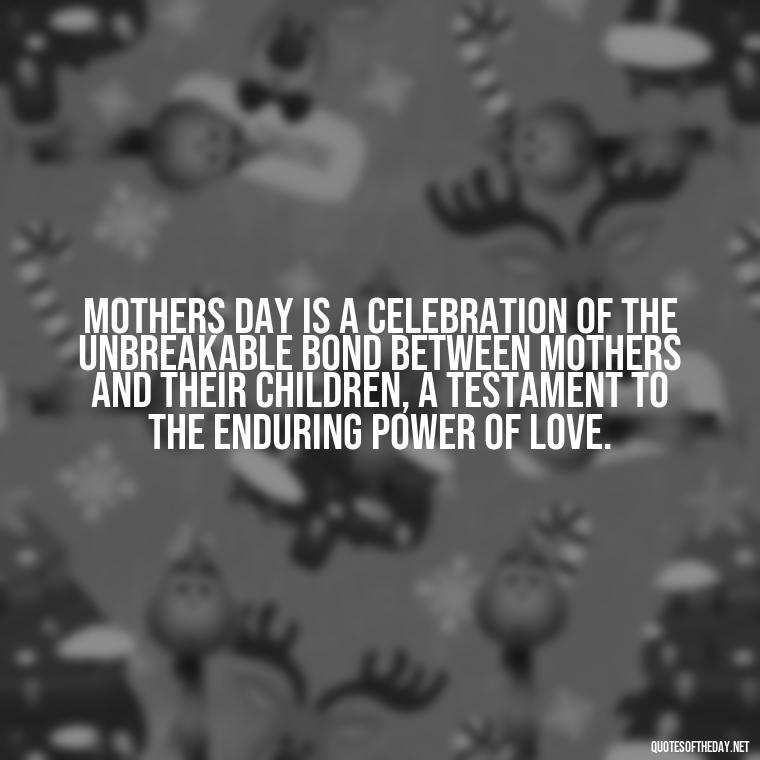 Mothers Day is a celebration of the unbreakable bond between mothers and their children, a testament to the enduring power of love. - Love Happy Mothers Day Quotes