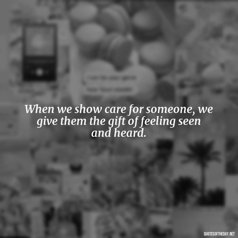 When we show care for someone, we give them the gift of feeling seen and heard. - Love Quotes Care