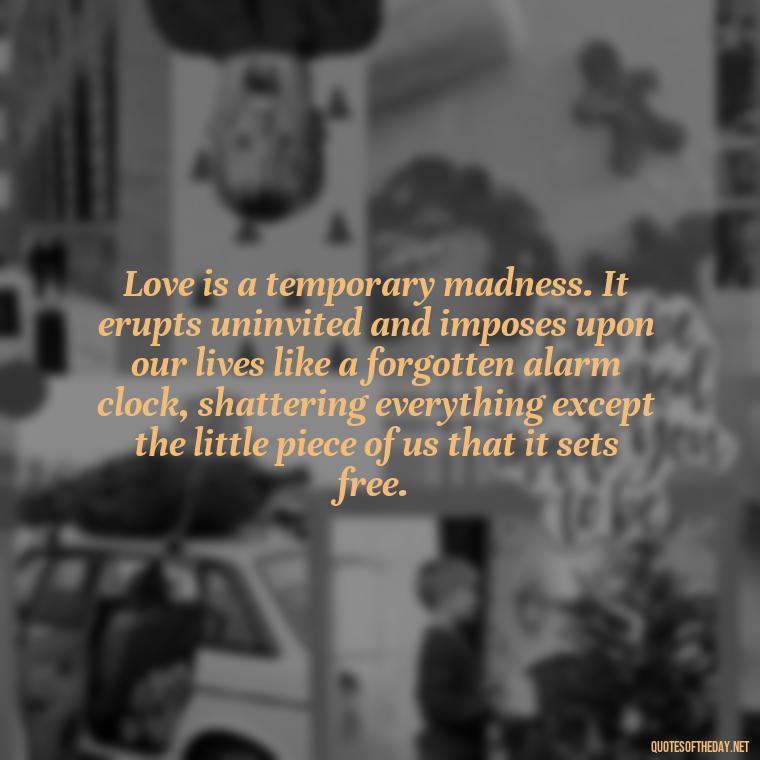 Love is a temporary madness. It erupts uninvited and imposes upon our lives like a forgotten alarm clock, shattering everything except the little piece of us that it sets free. - Broken In Love Quotes