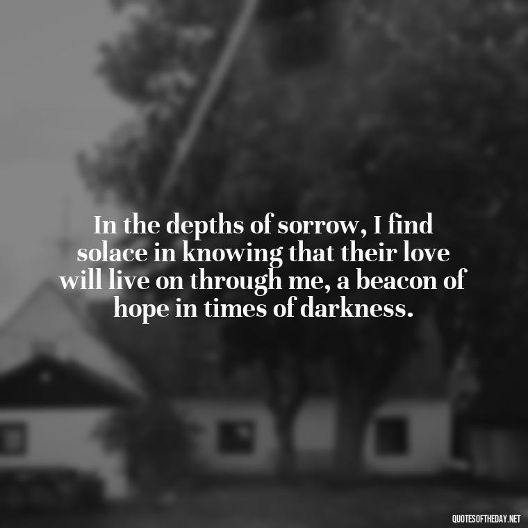 In the depths of sorrow, I find solace in knowing that their love will live on through me, a beacon of hope in times of darkness. - Quotes About Passed Loved Ones