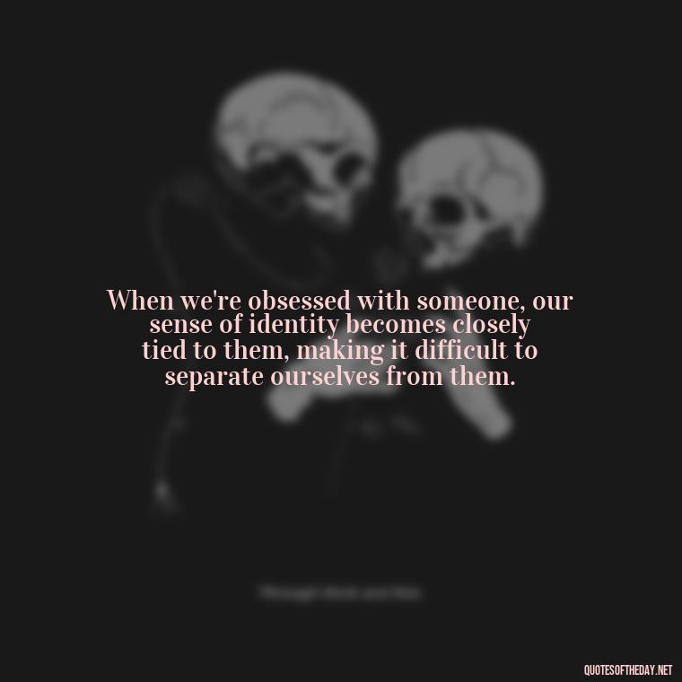 When we're obsessed with someone, our sense of identity becomes closely tied to them, making it difficult to separate ourselves from them. - Obsession In Love Quotes