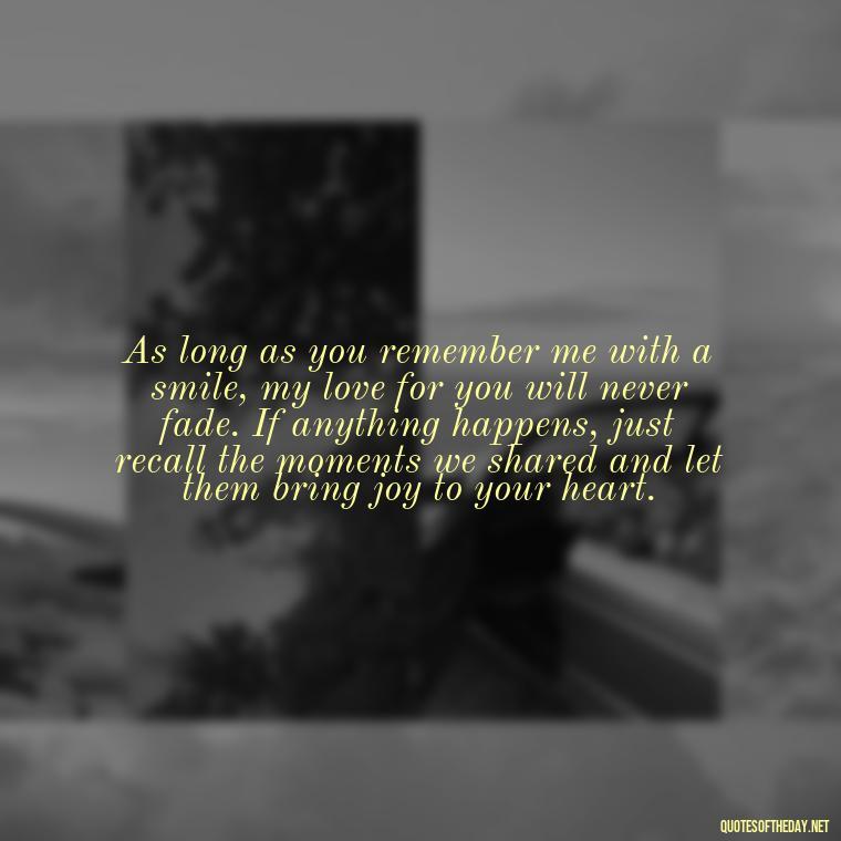 As long as you remember me with a smile, my love for you will never fade. If anything happens, just recall the moments we shared and let them bring joy to your heart. - If Anything Happens I Love You Quotes