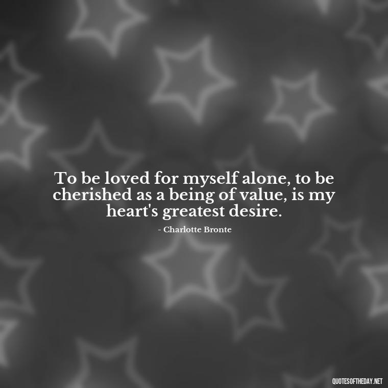 To be loved for myself alone, to be cherished as a being of value, is my heart's greatest desire. - Love Quotes Jane Eyre