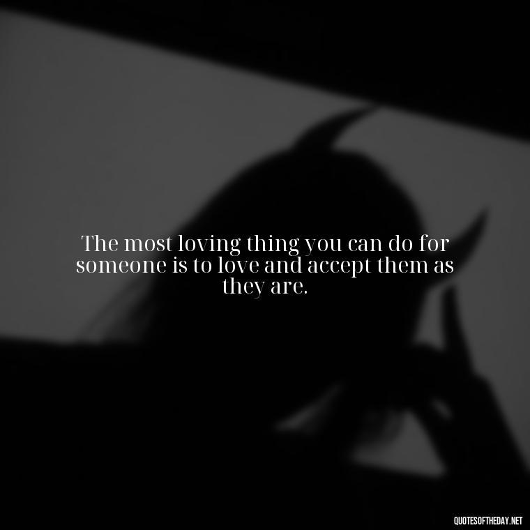 The most loving thing you can do for someone is to love and accept them as they are. - I Love Me For Who I Am Quotes