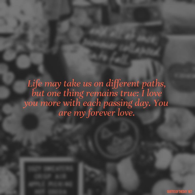 Life may take us on different paths, but one thing remains true: I love you more with each passing day. You are my forever love. - If Anything Happens I Love You Quotes