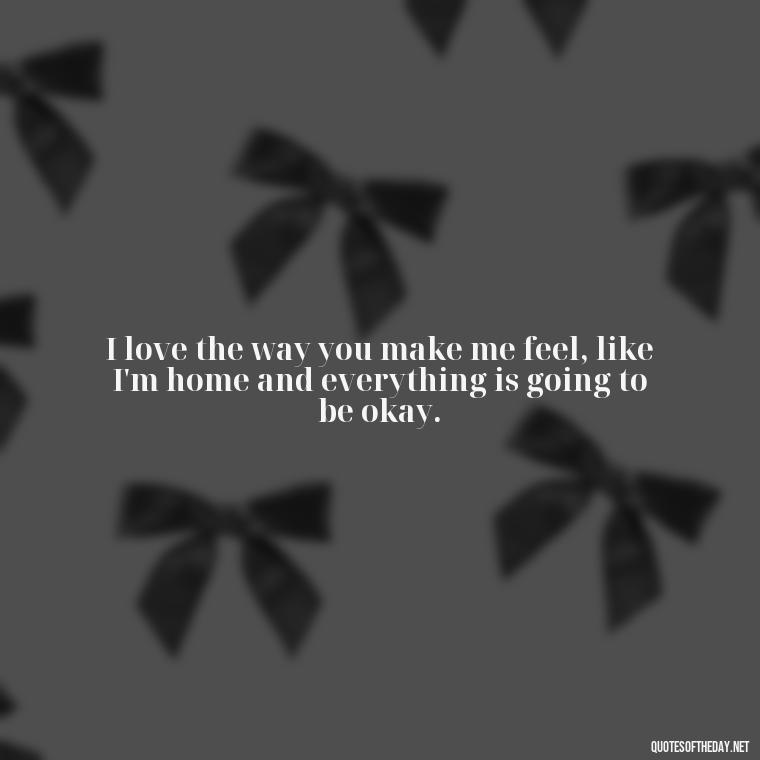 I love the way you make me feel, like I'm home and everything is going to be okay. - My Best Friend And Love Quotes