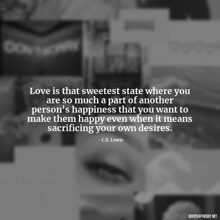 Love is that sweetest state where you are so much a part of another person's happiness that you want to make them happy even when it means sacrificing your own desires. - Cs Lewis Quotes Love