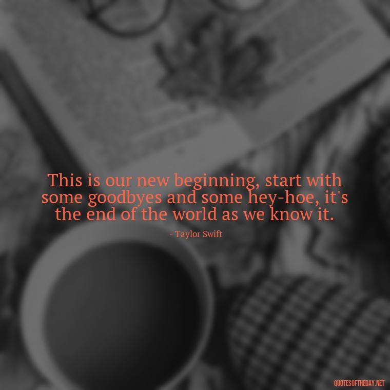 This is our new beginning, start with some goodbyes and some hey-hoe, it's the end of the world as we know it. - Short Song Lyrics Taylor Swift Quotes