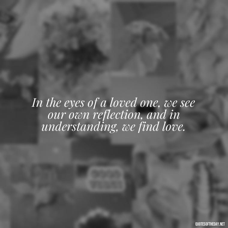 In the eyes of a loved one, we see our own reflection, and in understanding, we find love. - Love Quotes Understanding