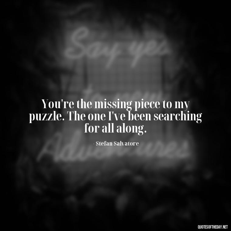 You're the missing piece to my puzzle. The one I've been searching for all along. - Love Quotes Vampire Diaries