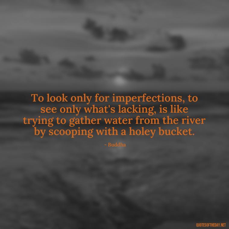 To look only for imperfections, to see only what's lacking, is like trying to gather water from the river by scooping with a holey bucket. - Buddha Love Quote