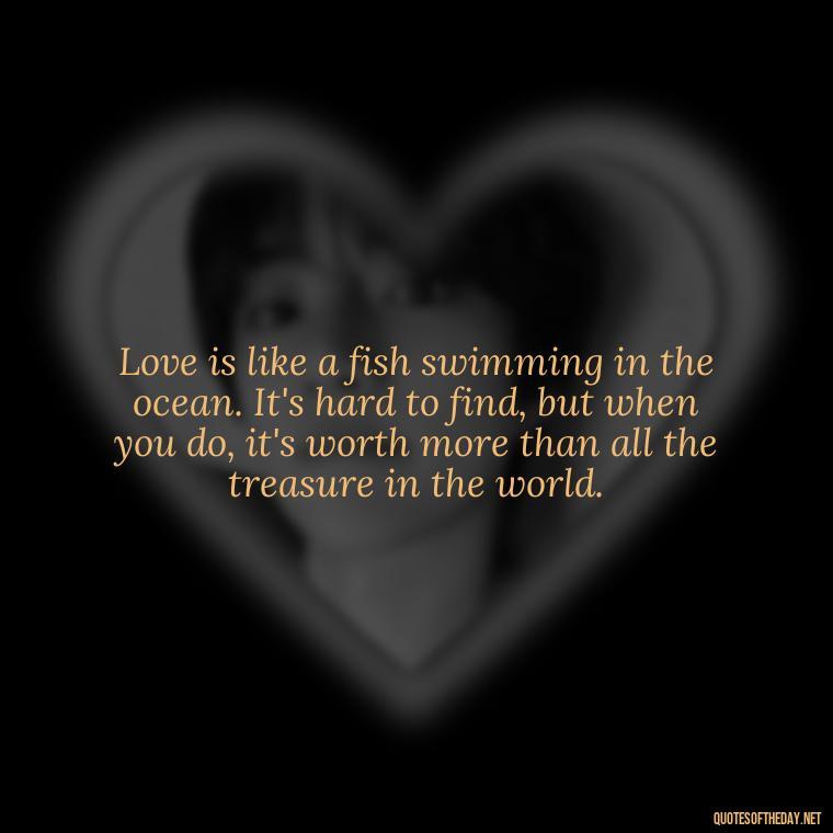 Love is like a fish swimming in the ocean. It's hard to find, but when you do, it's worth more than all the treasure in the world. - Fish Love Quotes