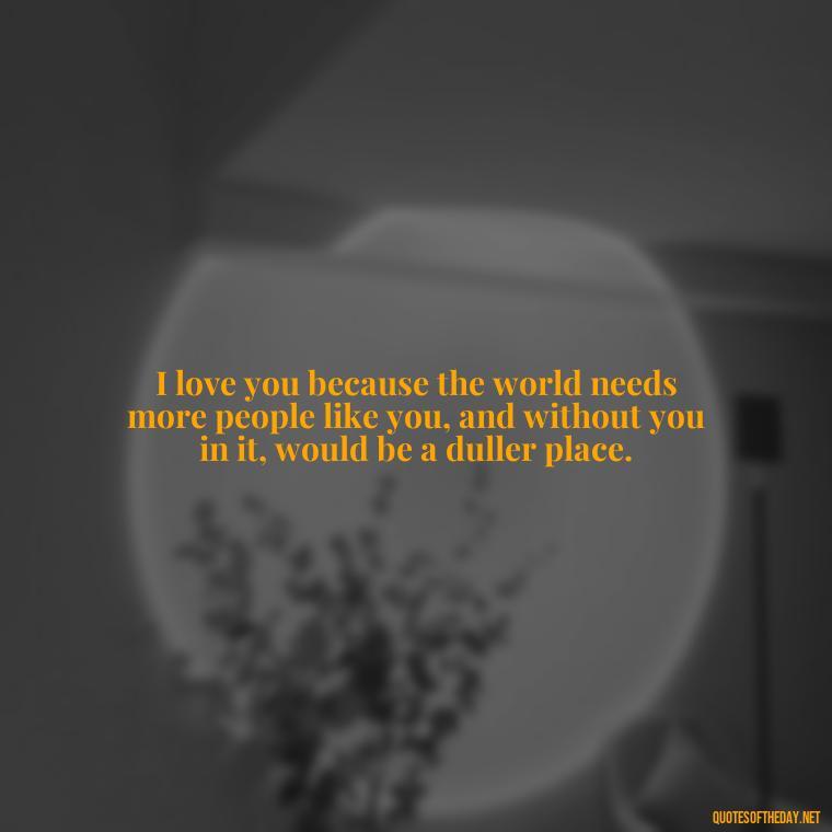 I love you because the world needs more people like you, and without you in it, would be a duller place. - I Love You For Her Quotes