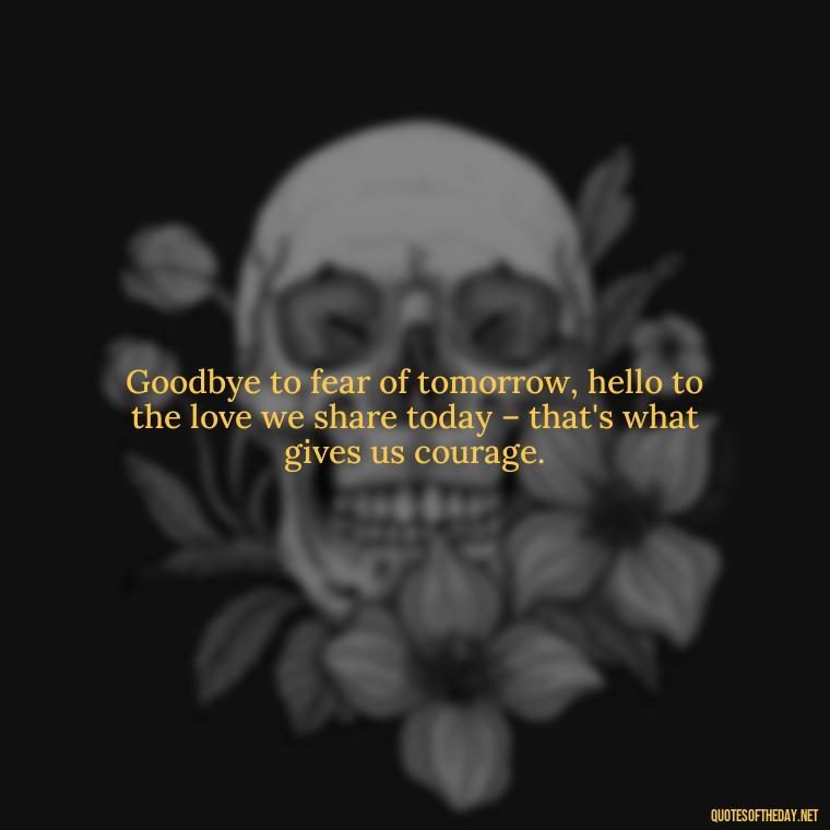 Goodbye to fear of tomorrow, hello to the love we share today – that's what gives us courage. - Love And Goodbye Quotes