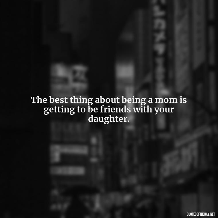 The best thing about being a mom is getting to be friends with your daughter. - Inspirational Unconditional Love Mother Daughter Quotes