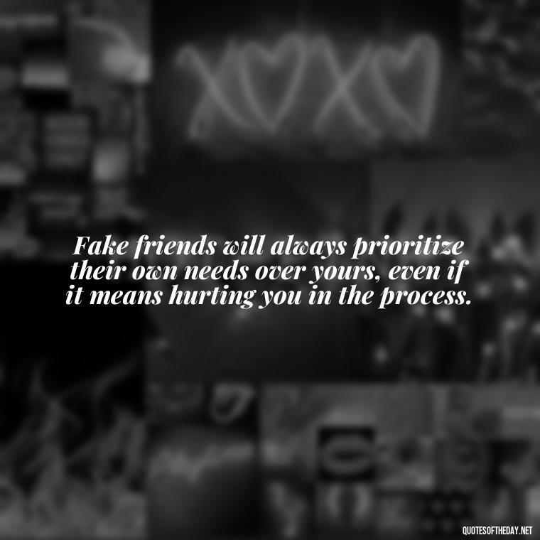 Fake friends will always prioritize their own needs over yours, even if it means hurting you in the process. - Fake Friends Quotes Short