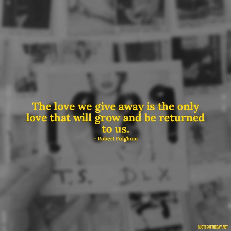 The love we give away is the only love that will grow and be returned to us. - Inspirational Romantic Love Quotes