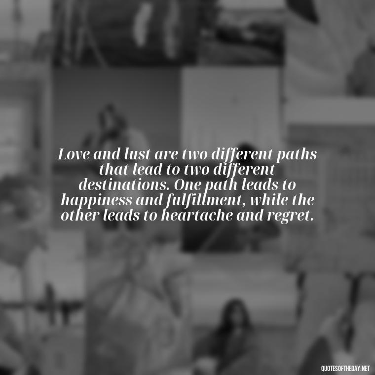 Love and lust are two different paths that lead to two different destinations. One path leads to happiness and fulfillment, while the other leads to heartache and regret. - Love And Lust Quotes