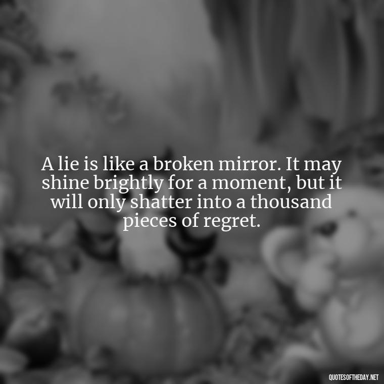 A lie is like a broken mirror. It may shine brightly for a moment, but it will only shatter into a thousand pieces of regret. - Love Lying Quotes