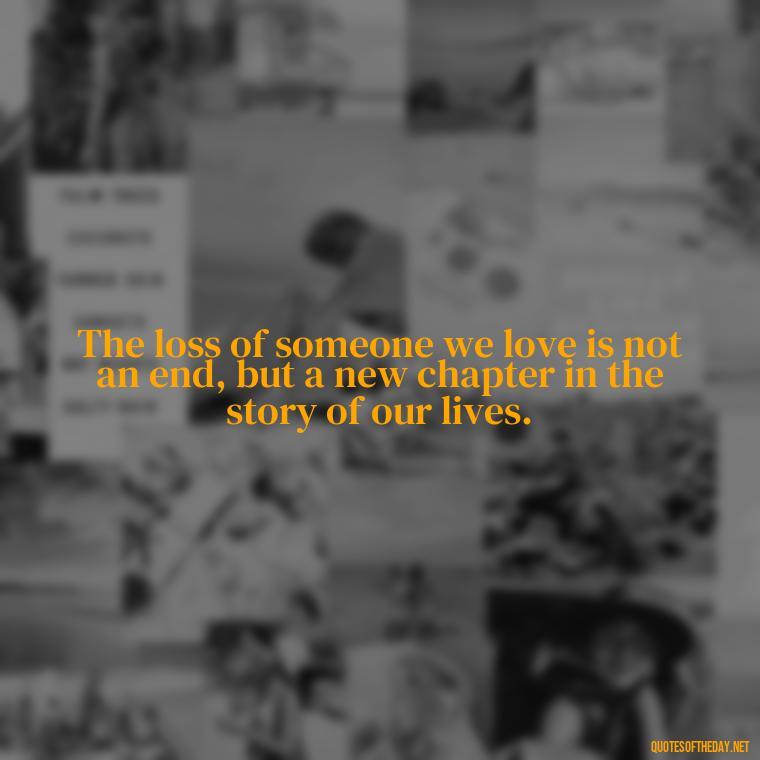 The loss of someone we love is not an end, but a new chapter in the story of our lives. - Inspirational Quotes After Death Of A Loved One