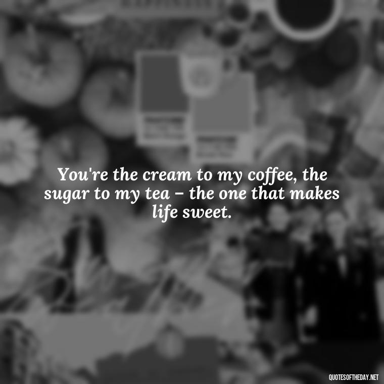 You're the cream to my coffee, the sugar to my tea – the one that makes life sweet. - I Love You The Mostest Quotes