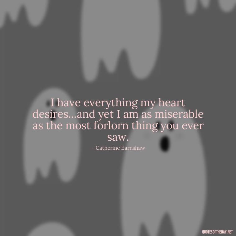 I have everything my heart desires...and yet I am as miserable as the most forlorn thing you ever saw. - Love In Wuthering Heights Quotes