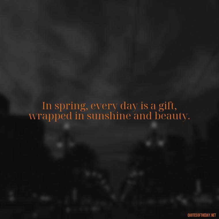 In spring, every day is a gift, wrapped in sunshine and beauty. - Short Cute Short Spring Quotes