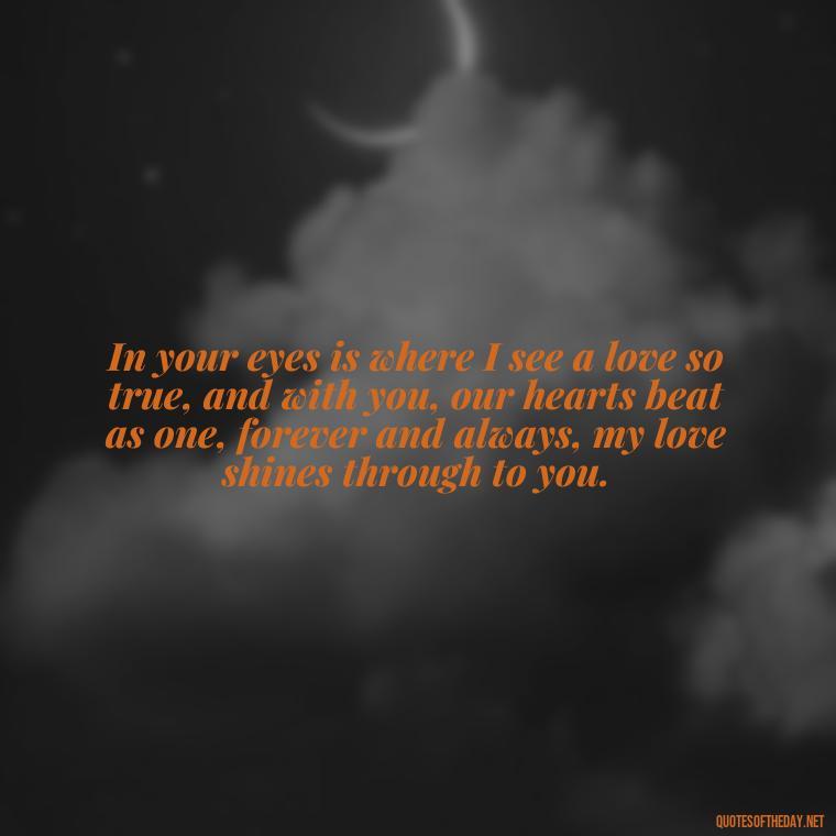 In your eyes is where I see a love so true, and with you, our hearts beat as one, forever and always, my love shines through to you. - Deep Love Lyrics Quotes