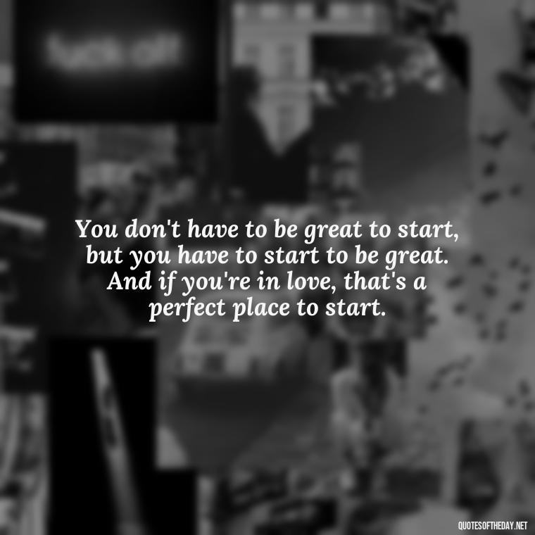 You don't have to be great to start, but you have to start to be great. And if you're in love, that's a perfect place to start. - Love Quote Pics For Her