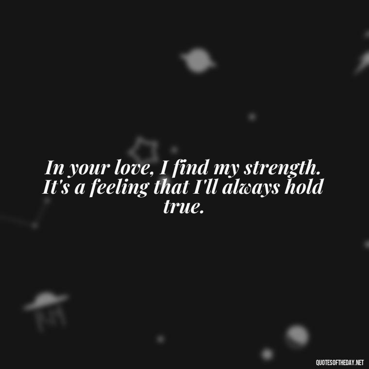 In your love, I find my strength. It's a feeling that I'll always hold true. - Being In Love With You Quotes