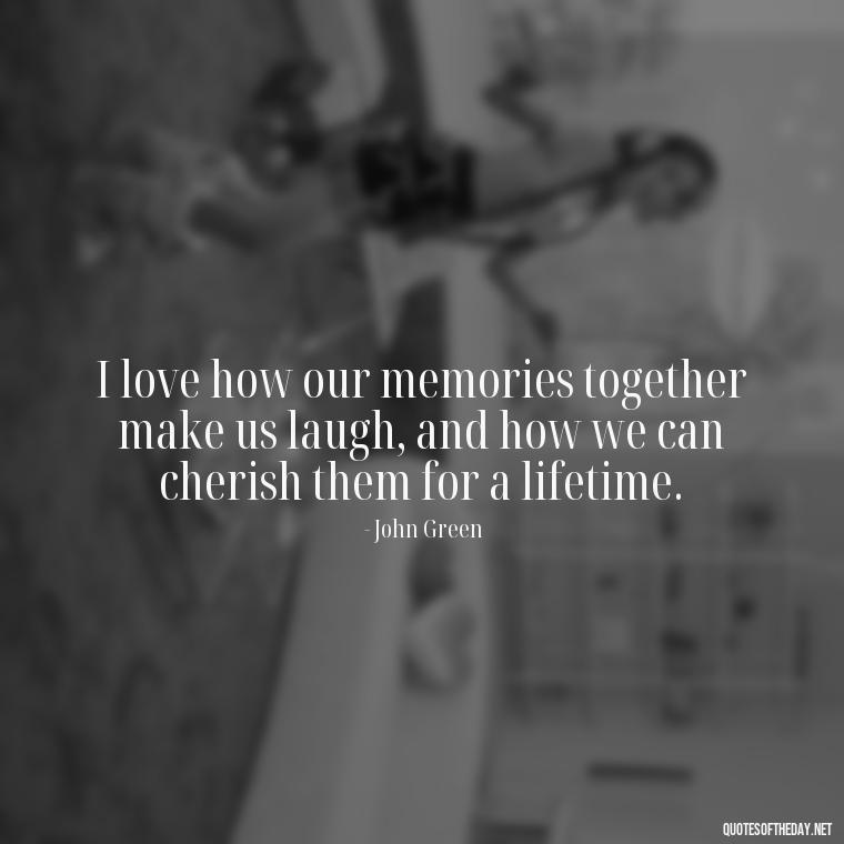 I love how our memories together make us laugh, and how we can cherish them for a lifetime. - John Green Love Quotes