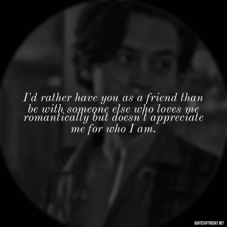 I'd rather have you as a friend than be with someone else who loves me romantically but doesn't appreciate me for who I am. - Love You As A Friend Quotes