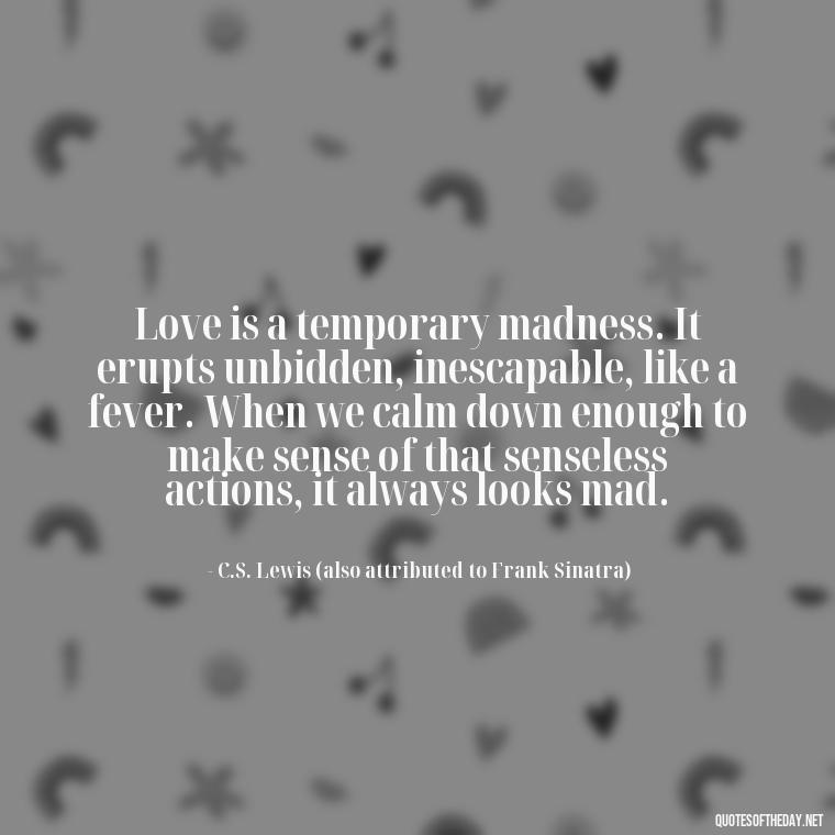 Love is a temporary madness. It erupts unbidden, inescapable, like a fever. When we calm down enough to make sense of that senseless actions, it always looks mad. - Frank Sinatra Love Quotes