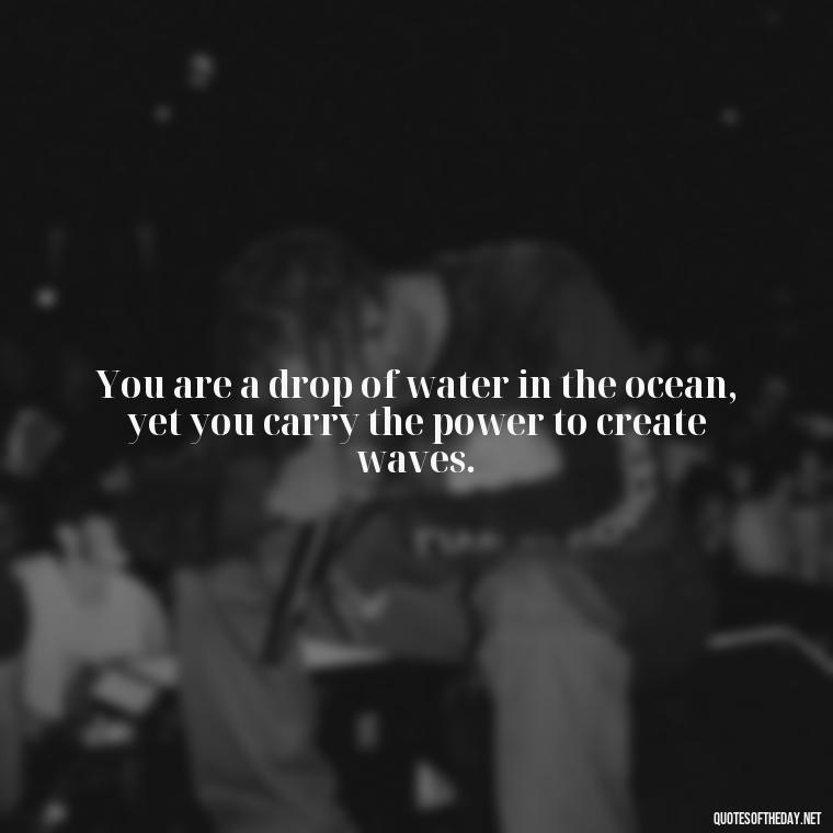 You are a drop of water in the ocean, yet you carry the power to create waves. - Short Deep Soul Quotes