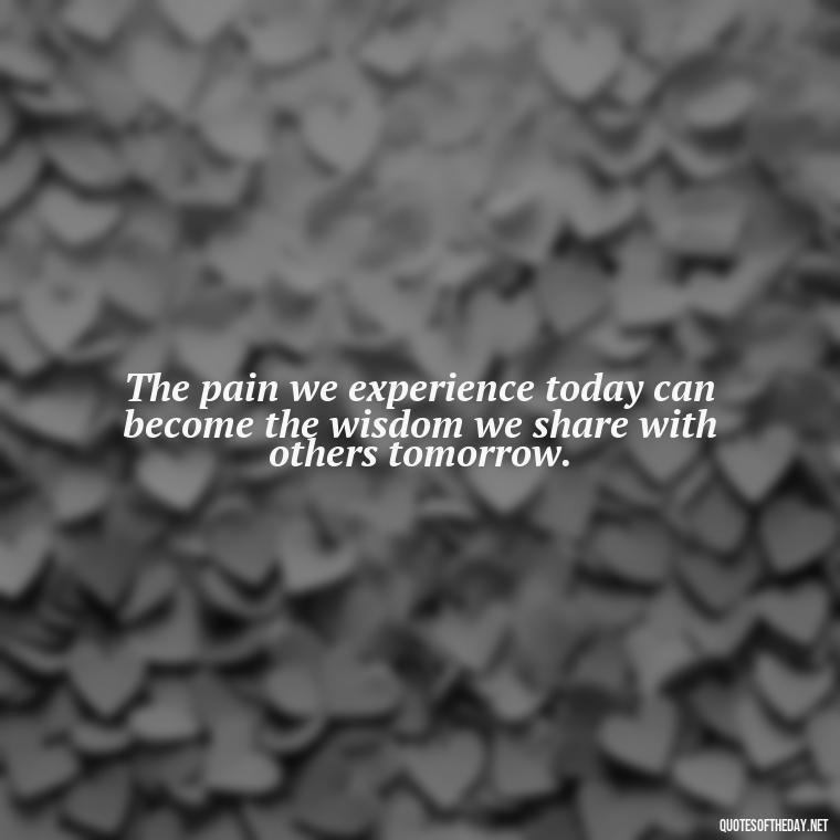 The pain we experience today can become the wisdom we share with others tomorrow. - Pain Quotes Short