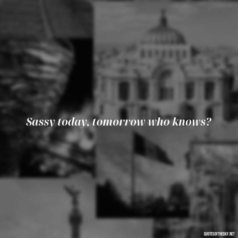 Sassy today, tomorrow who knows? - Short And Sassy Quotes