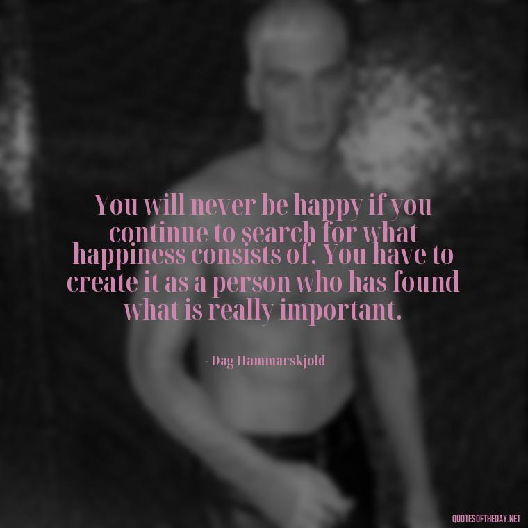 You will never be happy if you continue to search for what happiness consists of. You have to create it as a person who has found what is really important. - Finding Real Love Quotes