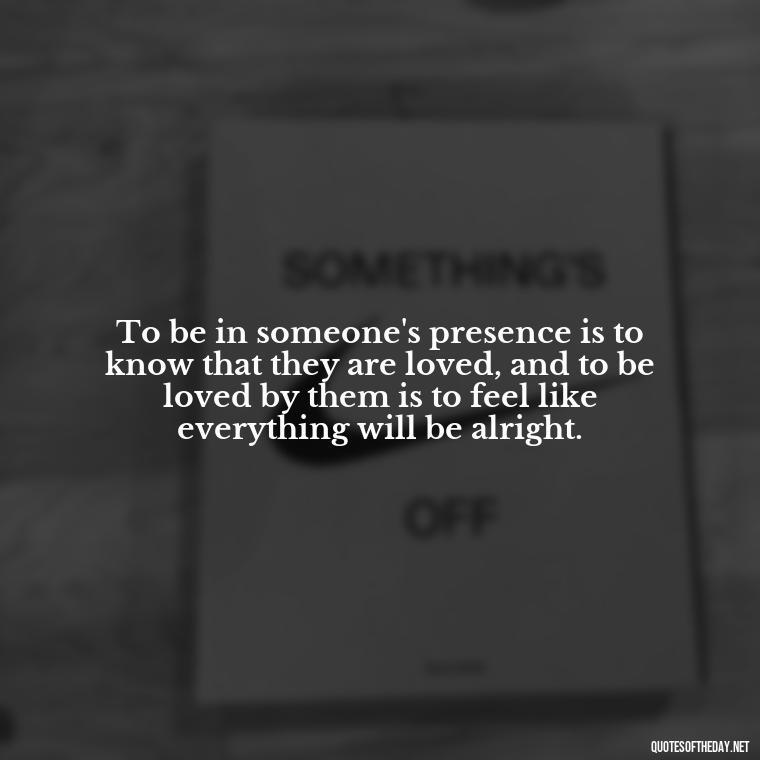 To be in someone's presence is to know that they are loved, and to be loved by them is to feel like everything will be alright. - Love Advice Quotes