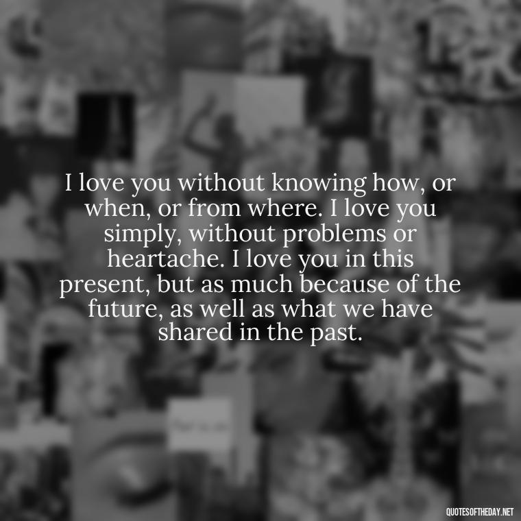 I love you without knowing how, or when, or from where. I love you simply, without problems or heartache. I love you in this present, but as much because of the future, as well as what we have shared in the past. - I Love And Appreciate You Quotes For Him