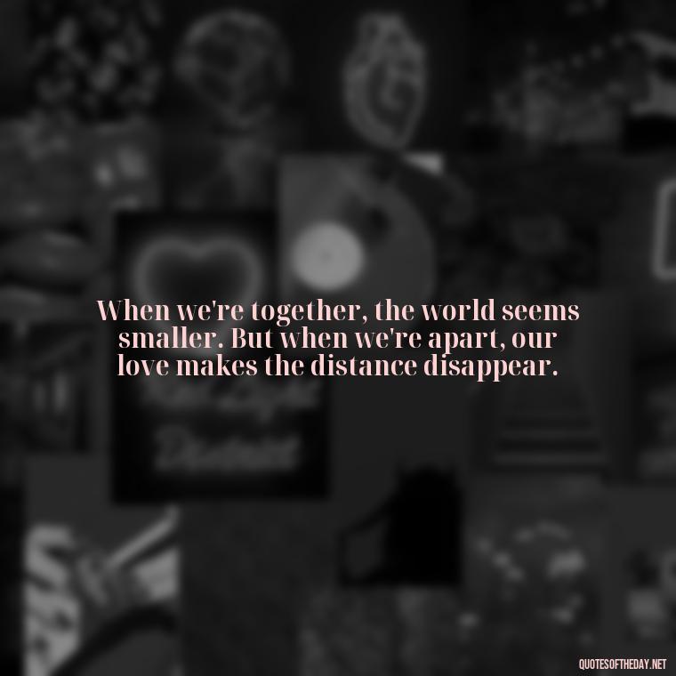 When we're together, the world seems smaller. But when we're apart, our love makes the distance disappear. - Short Long Distance Relationship Quotes