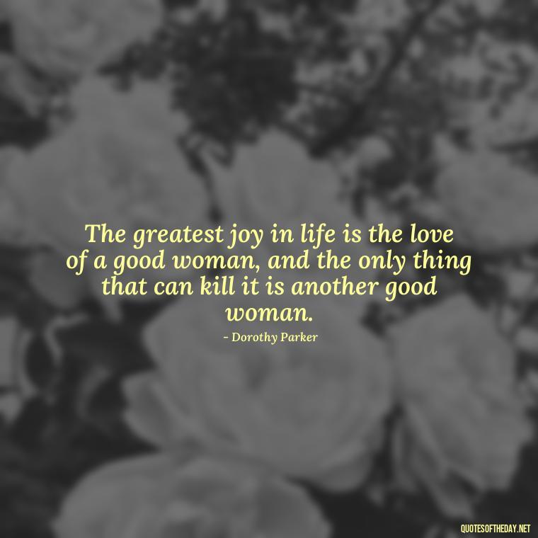 The greatest joy in life is the love of a good woman, and the only thing that can kill it is another good woman. - Quotes About Our Love Story