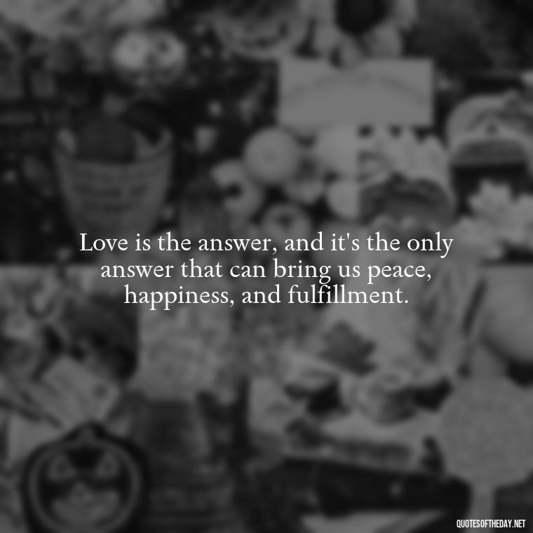 Love is the answer, and it's the only answer that can bring us peace, happiness, and fulfillment. - Know That You Are Loved Quotes